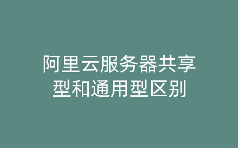 阿里云服务器共享型和通用型区别