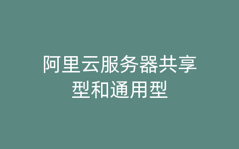 阿里云服务器共享型和通用型