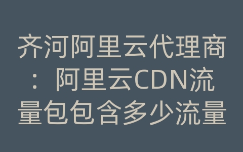 齐河阿里云代理商：阿里云CDN流量包包含多少流量？流量超出怎么办？