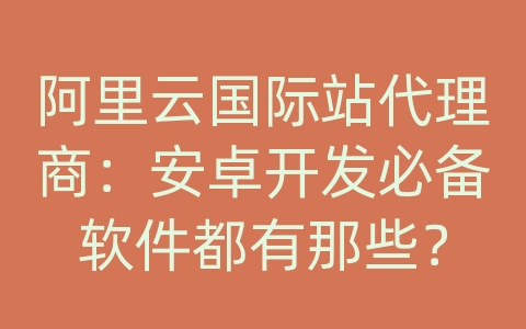 阿里云国际站代理商：安卓开发必备软件都有那些？