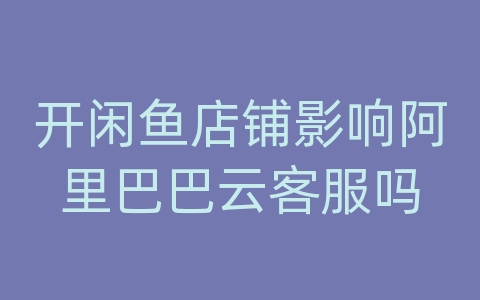 开闲鱼店铺影响阿里巴巴云客服吗