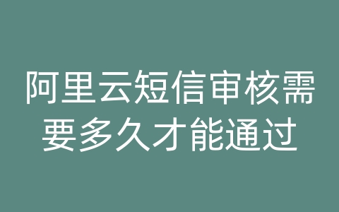 阿里云短信审核需要多久才能通过