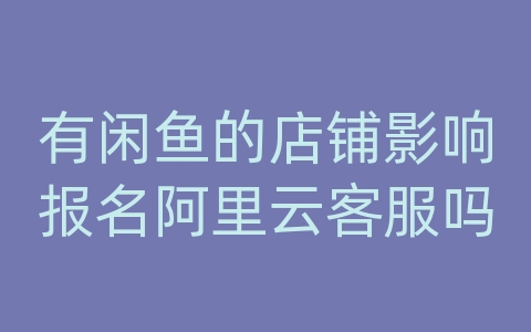 有闲鱼的店铺影响报名阿里云客服吗