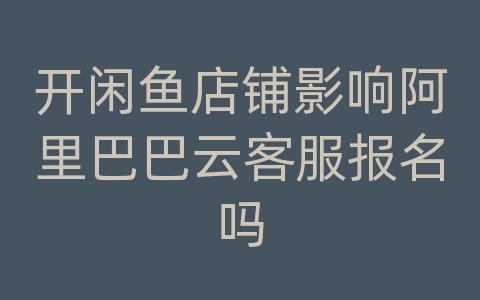 开闲鱼店铺影响阿里巴巴云客服报名吗