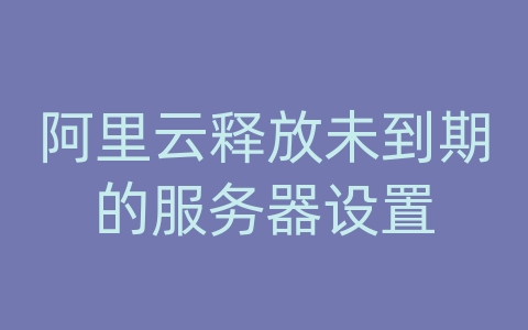 阿里云释放未到期的服务器设置