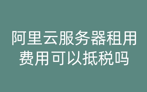 阿里云服务器租用费用可以抵税吗