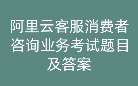 阿里云客服消费者咨询业务考试题目及答案