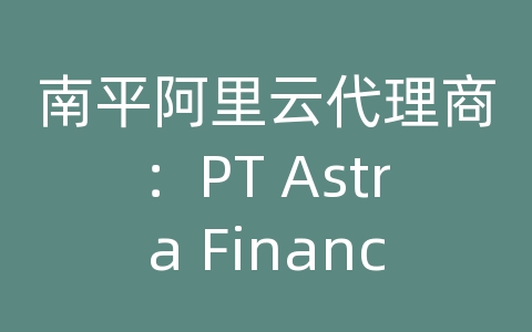 南平阿里云代理商：PT Astra Financial如何利用阿里云快速发展零售金融服务？