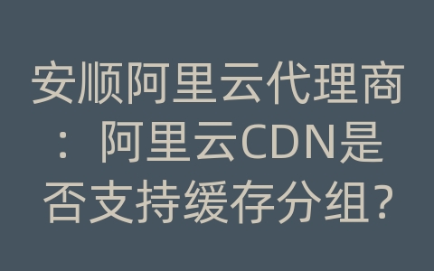 安顺阿里云代理商：阿里云CDN是否支持缓存分组？如何使用分组管理？