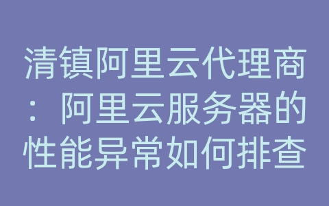 清镇阿里云代理商：阿里云服务器的性能异常如何排查？如何优化性能？