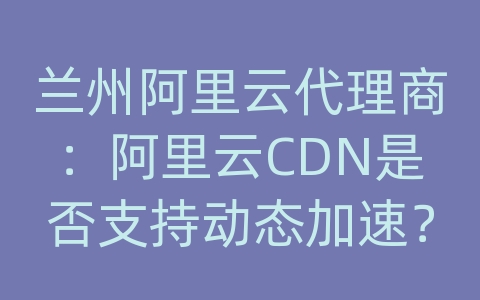 兰州阿里云代理商：阿里云CDN是否支持动态加速？如何应用动态加速？