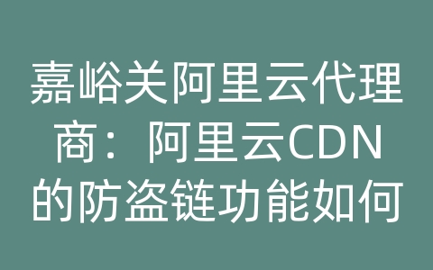 嘉峪关阿里云代理商：阿里云CDN的防盗链功能如何配置？如何防止资源盗用？