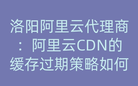 洛阳阿里云代理商：阿里云CDN的缓存过期策略如何设置？如何避免缓存失效？