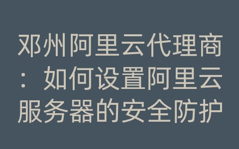 邓州阿里云代理商：如何设置阿里云服务器的安全防护策略？