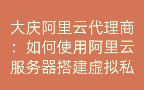 大庆阿里云代理商：如何使用阿里云服务器搭建虚拟私有网络（VPC）？