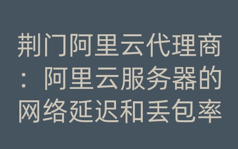 荆门阿里云代理商：阿里云服务器的网络延迟和丢包率如何优化？