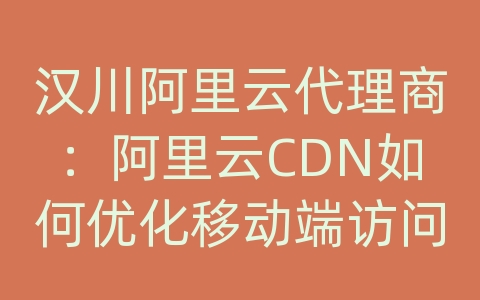 汉川阿里云代理商：阿里云CDN如何优化移动端访问体验？