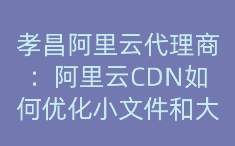 孝昌阿里云代理商：阿里云CDN如何优化小文件和大文件的传输？