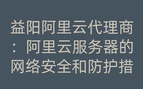 益阳阿里云代理商：阿里云服务器的网络安全和防护措施？