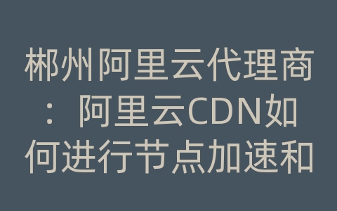 郴州阿里云代理商：阿里云CDN如何进行节点加速和内容分发？