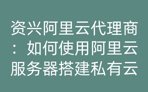 资兴阿里云代理商：如何使用阿里云服务器搭建私有云和混合云架构？