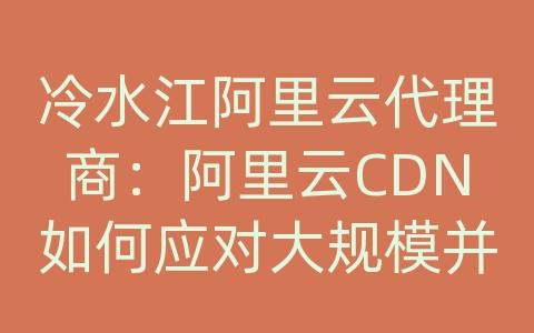 冷水江阿里云代理商：阿里云CDN如何应对大规模并发访问和网络攻击？