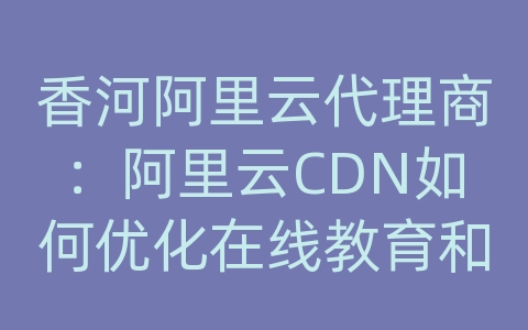 香河阿里云代理商：阿里云CDN如何优化在线教育和学习网站的内容分发？