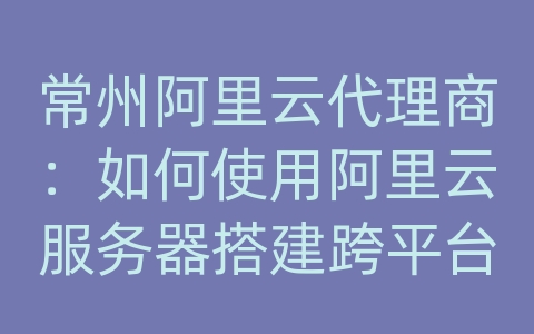 常州阿里云代理商：如何使用阿里云服务器搭建跨平台的应用系统和数据库？