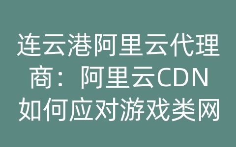 连云港阿里云代理商：阿里云CDN如何应对游戏类网站的内容分发和加速优化？