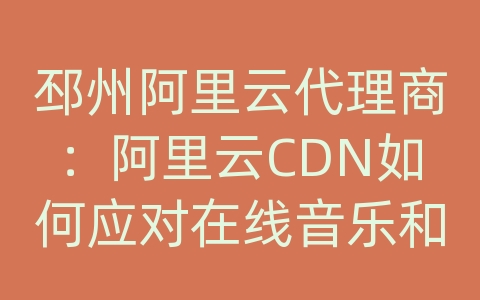 邳州阿里云代理商：阿里云CDN如何应对在线音乐和音频网站的内容分发和传输？