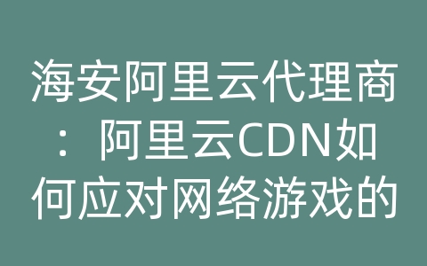 海安阿里云代理商：阿里云CDN如何应对网络游戏的内容传输和加载优化？