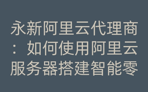 永新阿里云代理商：如何使用阿里云服务器搭建智能零售和数据库系统？