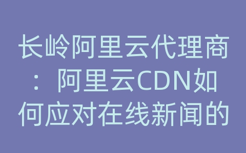 长岭阿里云代理商：阿里云CDN如何应对在线新闻的内容分发和网络优化？