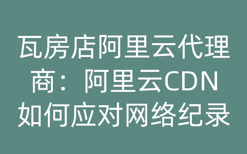 瓦房店阿里云代理商：阿里云CDN如何应对网络纪录片的内容传输和加载效率？