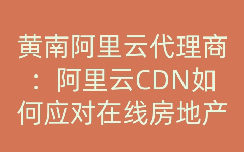 黄南阿里云代理商：阿里云CDN如何应对在线房地产资讯的内容传输和网络优化？