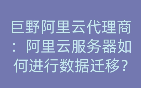 巨野阿里云代理商：阿里云服务器如何进行数据迁移？迁移步骤和注意事项？