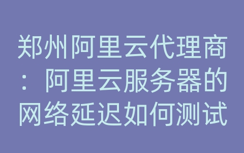 郑州阿里云代理商：阿里云服务器的网络延迟如何测试？如何优化网络连接？