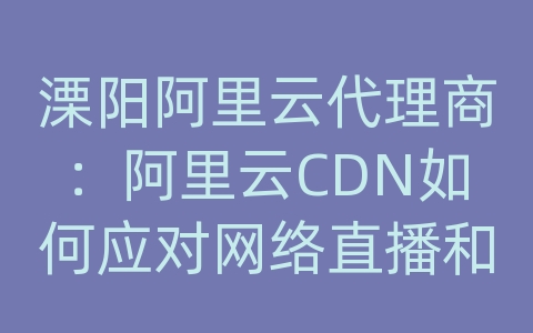 溧阳阿里云代理商：阿里云CDN如何应对网络直播和在线娱乐平台的内容分发？