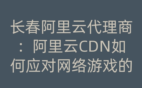 长春阿里云代理商：阿里云CDN如何应对网络游戏的内容传输和加载效率？