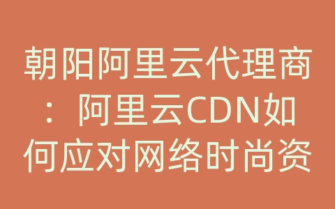 朝阳阿里云代理商：阿里云CDN如何应对网络时尚资讯的内容传输和加载效率？