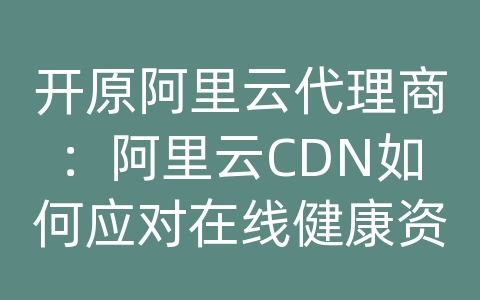 开原阿里云代理商：阿里云CDN如何应对在线健康资讯的内容传输和网络优化？