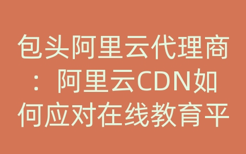 包头阿里云代理商：阿里云CDN如何应对在线教育平台的内容传输和网络优化？