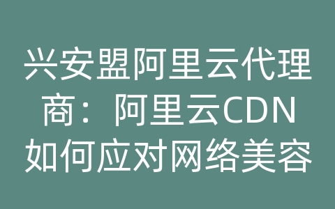 兴安盟阿里云代理商：阿里云CDN如何应对网络美容美妆资讯的内容传输和网络优化？