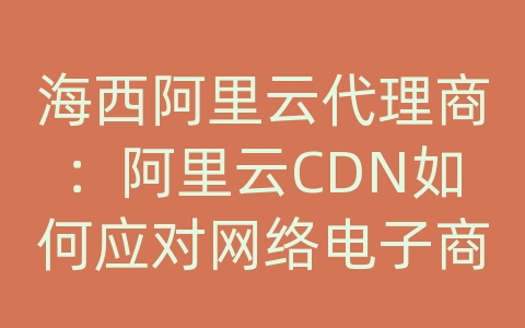 海西阿里云代理商：阿里云CDN如何应对网络电子商务资讯的内容传输和加载效率？