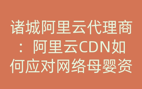 诸城阿里云代理商：阿里云CDN如何应对网络母婴资讯的内容传输和网络优化？