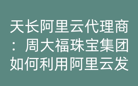 天长阿里云代理商：周大福珠宝集团如何利用阿里云发展和改进业务？