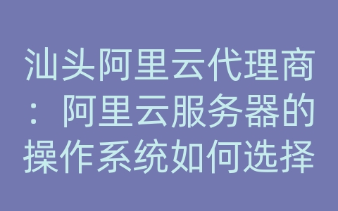 汕头阿里云代理商：阿里云服务器的操作系统如何选择？Windows和Linux有何区别？