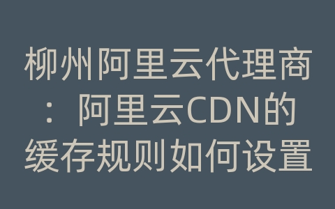 柳州阿里云代理商：阿里云CDN的缓存规则如何设置？如何应对动态内容？