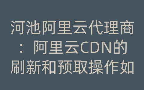 河池阿里云代理商：阿里云CDN的刷新和预取操作如何加快生效？