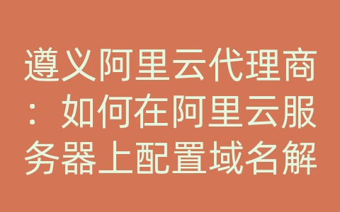 遵义阿里云代理商：如何在阿里云服务器上配置域名解析？